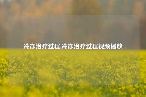 冷冻治疗过程,冷冻治疗过程视频播放