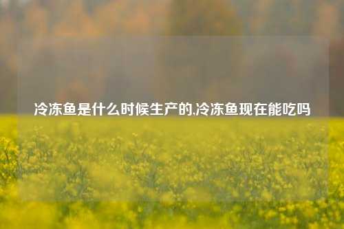 冷冻鱼是什么时候生产的,冷冻鱼现在能吃吗