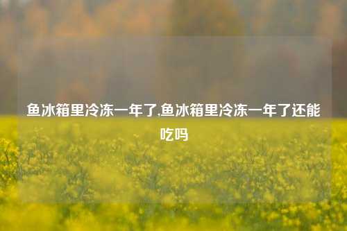 鱼冰箱里冷冻一年了,鱼冰箱里冷冻一年了还能吃吗