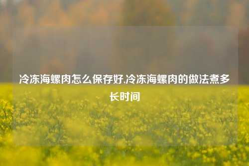 冷冻海螺肉怎么保存好,冷冻海螺肉的做法煮多长时间