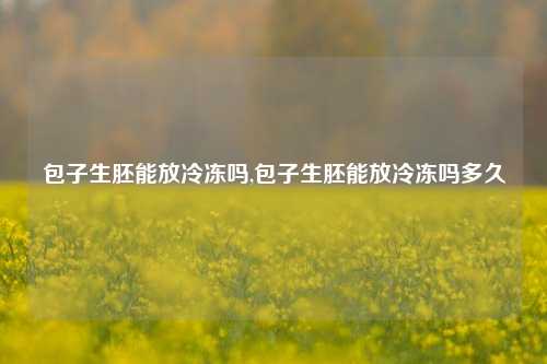 包子生胚能放冷冻吗,包子生胚能放冷冻吗多久