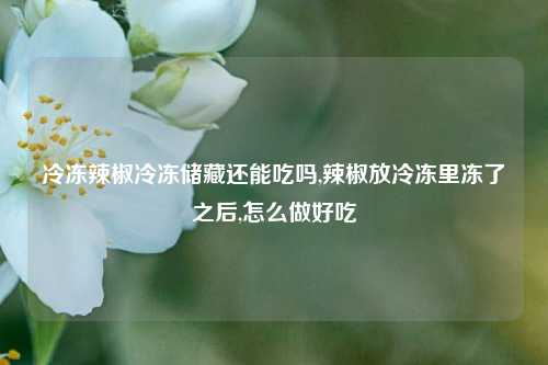 冷冻辣椒冷冻储藏还能吃吗,辣椒放冷冻里冻了之后,怎么做好吃