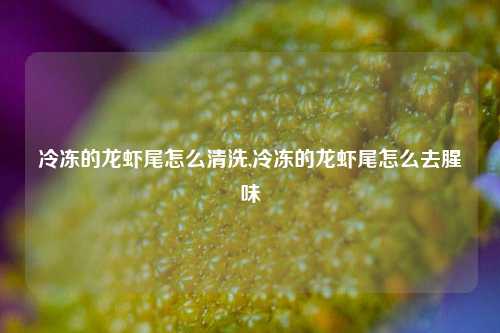 冷冻的龙虾尾怎么清洗,冷冻的龙虾尾怎么去腥味