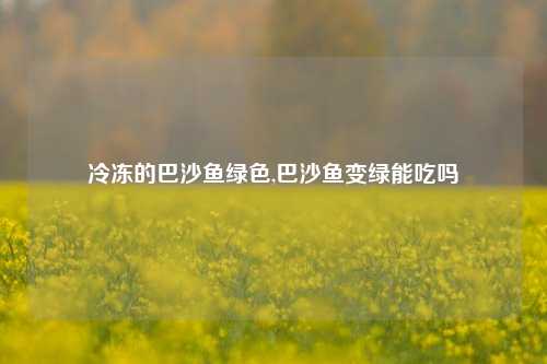 冷冻的巴沙鱼绿色,巴沙鱼变绿能吃吗