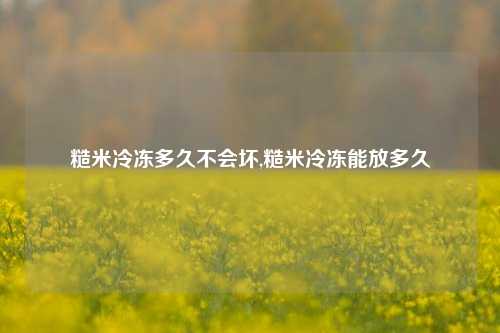 糙米冷冻多久不会坏,糙米冷冻能放多久