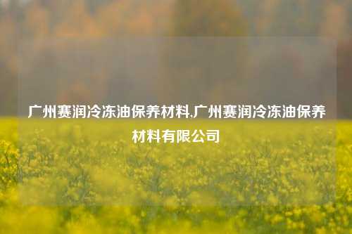 广州赛润冷冻油保养材料,广州赛润冷冻油保养材料有限公司