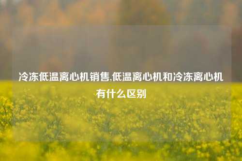 冷冻低温离心机销售,低温离心机和冷冻离心机有什么区别