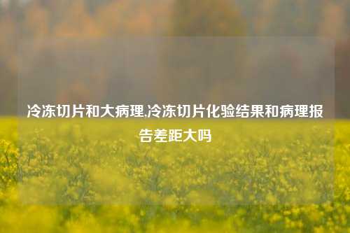 冷冻切片和大病理,冷冻切片化验结果和病理报告差距大吗