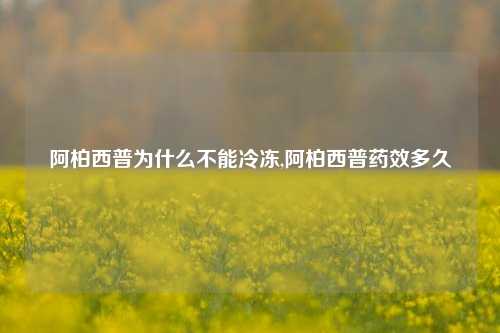 阿柏西普为什么不能冷冻,阿柏西普药效多久