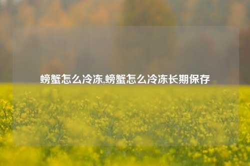 螃蟹怎么冷冻,螃蟹怎么冷冻长期保存