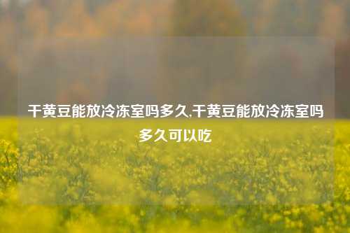 干黄豆能放冷冻室吗多久,干黄豆能放冷冻室吗多久可以吃