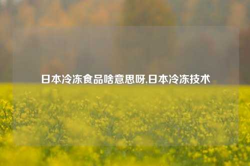 日本冷冻食品啥意思呀,日本冷冻技术