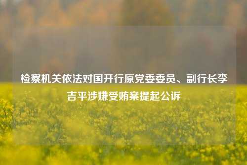 检察机关依法对国开行原党委委员、副行长李吉平涉嫌受贿案提起公诉