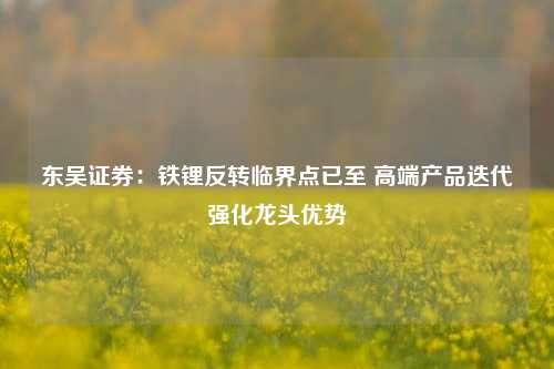 东吴证券：铁锂反转临界点已至 高端产品迭代强化龙头优势