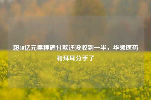 超40亿元里程碑付款还没收到一半，华领医药和拜耳分手了