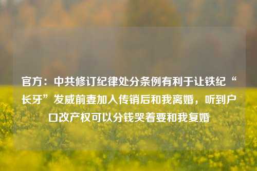 官方：中共修订纪律处分条例有利于让铁纪“长牙”发威前妻加入传销后和我离婚，听到户口改产权可以分钱哭着要和我复婚