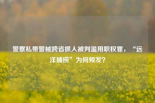 警察私带警械跨省抓人被判滥用职权罪，“远洋捕捞”为何频发？