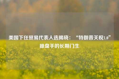 美国下任贸易代表人选揭晓：“特朗普关税1.0”操盘手的长期门生