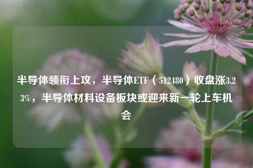 半导体领衔上攻，半导体ETF（512480）收盘涨3.23%，半导体材料设备板块或迎来新一轮上车机会