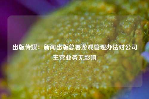 出版传媒：新闻出版总署游戏管理办法对公司主营业务无影响