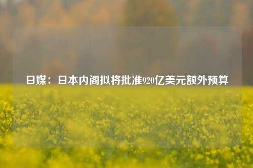 日媒：日本内阁拟将批准920亿美元额外预算