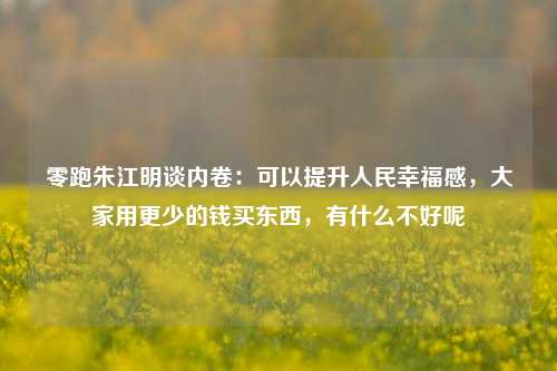 零跑朱江明谈内卷：可以提升人民幸福感，大家用更少的钱买东西，有什么不好呢