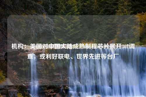 机构：美国对中国大陆成熟制程芯片展开301调查，或利好联电、世界先进等台厂