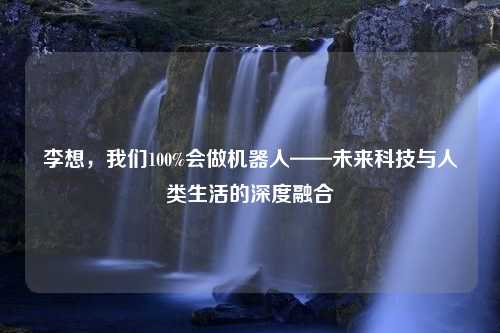 李想，我们100%会做机器人——未来科技与人类生活的深度融合