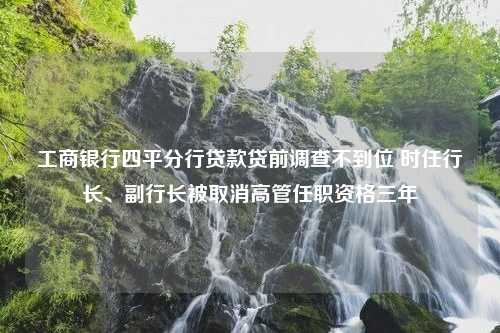 工商银行四平分行贷款贷前调查不到位 时任行长、副行长被取消高管任职资格三年