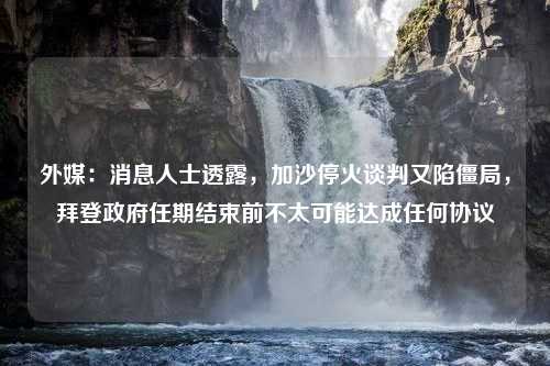 外媒：消息人士透露，加沙停火谈判又陷僵局，拜登政府任期结束前不太可能达成任何协议