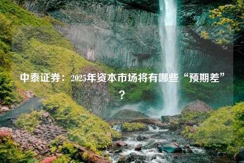 中泰证券：2025年资本市场将有哪些“预期差”？