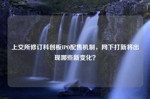 上交所修订科创板IPO配售机制，网下打新将出现哪些新变化？