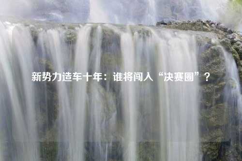 新势力造车十年：谁将闯入“决赛圈”？