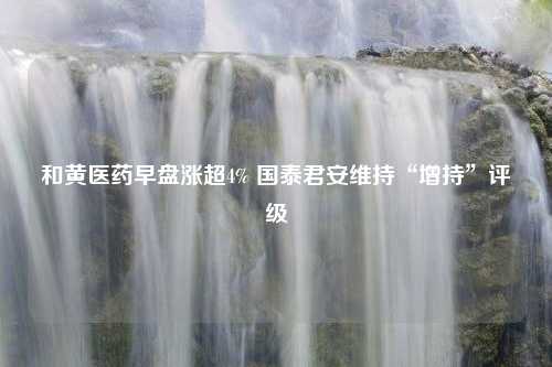 和黄医药早盘涨超4% 国泰君安维持“增持”评级