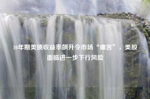 10年期美债收益率飙升令市场“痛苦”，美股面临进一步下行风险