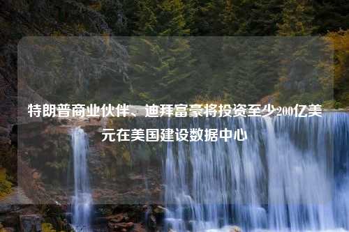 特朗普商业伙伴、迪拜富豪将投资至少200亿美元在美国建设数据中心