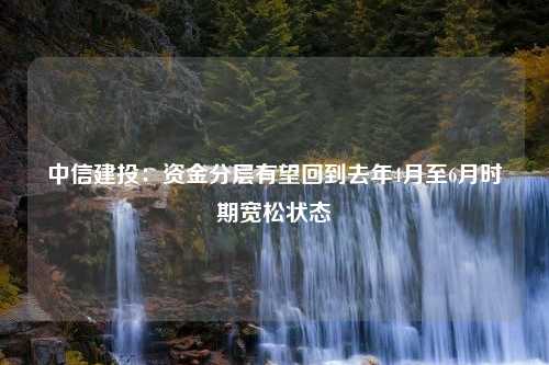 中信建投：资金分层有望回到去年4月至6月时期宽松状态