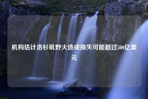 机构估计洛杉矶野火造成损失可能超过500亿美元