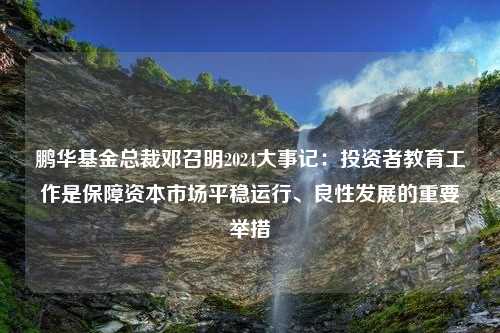 鹏华基金总裁邓召明2024大事记：投资者教育工作是保障资本市场平稳运行、良性发展的重要举措