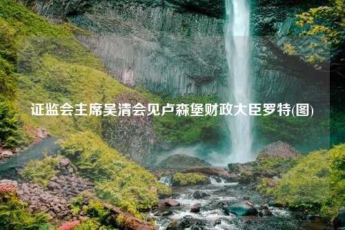 证监会主席吴清会见卢森堡财政大臣罗特(图)