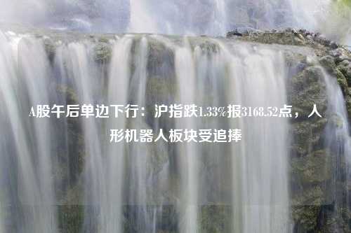 A股午后单边下行：沪指跌1.33%报3168.52点，人形机器人板块受追捧