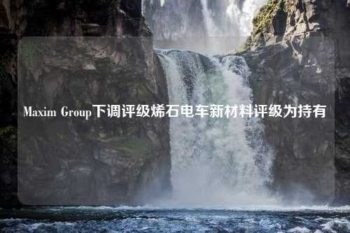 Maxim Group下调评级烯石电车新材料评级为持有