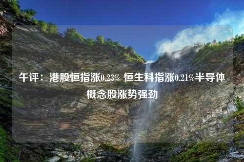 午评：港股恒指涨0.23% 恒生科指涨0.21%半导体概念股涨势强劲