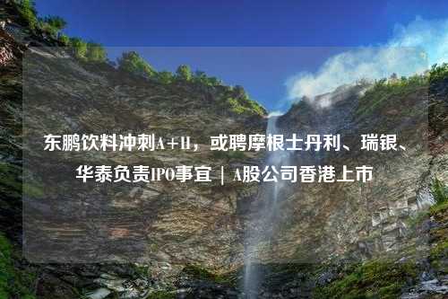 东鹏饮料冲刺A+H，或聘摩根士丹利、瑞银、华泰负责IPO事宜 | A股公司香港上市