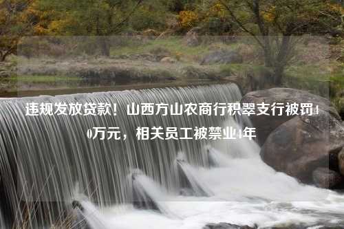 违规发放贷款！山西方山农商行积翠支行被罚40万元，相关员工被禁业4年