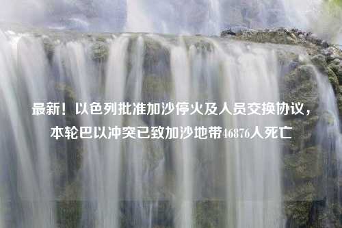 最新！以色列批准加沙停火及人员交换协议，本轮巴以冲突已致加沙地带46876人死亡