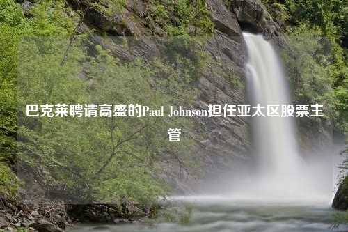 巴克莱聘请高盛的Paul Johnson担任亚太区股票主管