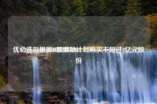 优必选拟根据H股激励计划购买不超过2亿元股份