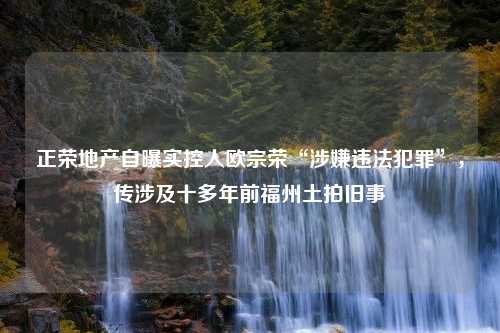 正荣地产自曝实控人欧宗荣“涉嫌违法犯罪”，传涉及十多年前福州土拍旧事