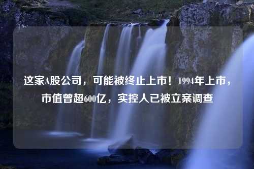 这家A股公司，可能被终止上市！1994年上市，市值曾超600亿，实控人已被立案调查